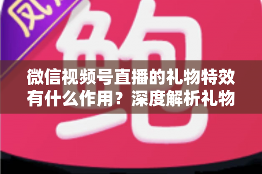 微信视频号直播的礼物特效有什么作用？深度解析礼物特效背后的价值与意义