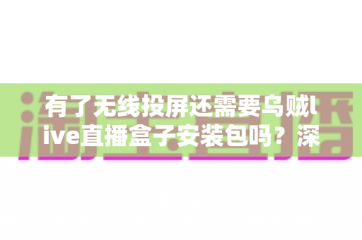 有了无线投屏还需要乌贼live直播盒子安装包吗？深度解析两种工具的适用场景与选择指南