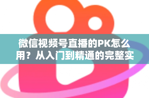 微信视频号直播的PK怎么用？从入门到精通的完整实战指南
