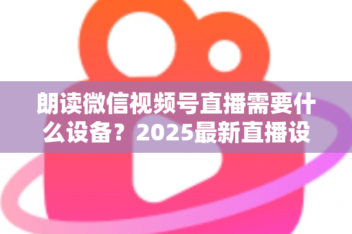 朗读微信视频号直播需要什么设备？2025最新直播设备全攻略与高性价比选购指南