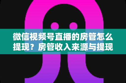 微信视频号直播的房管怎么提现？房管收入来源与提现流程全面解析