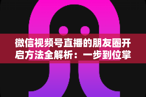 微信视频号直播的朋友圈开启方法全解析：一步到位掌握直播分享与曝光技巧