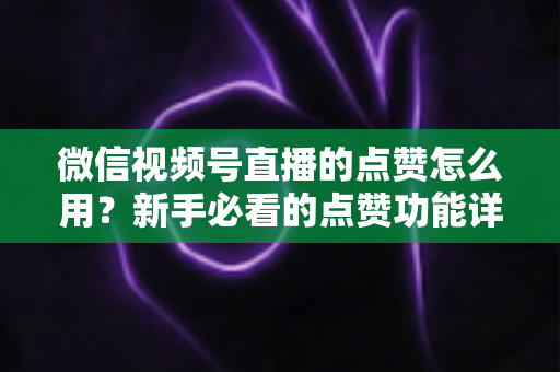 微信视频号直播的点赞怎么用?新手必看的点赞功能详解与互动涨粉全攻略 微信视频号直播的点赞怎么用?新手必看的点赞功能详解与互动涨粉全攻略