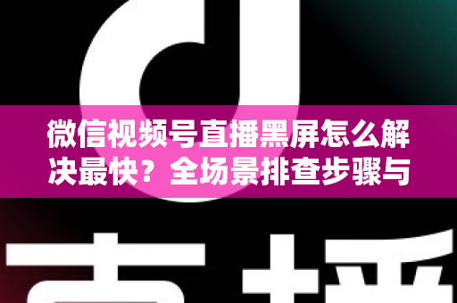 微信视频号直播黑屏怎么解决最快？全场景排查步骤与避坑指南一文讲透