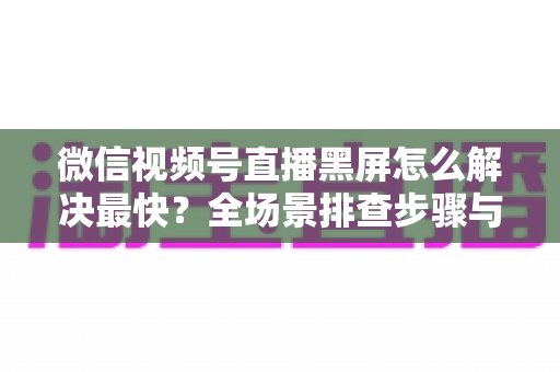 微信视频号直播黑屏怎么解决最快？全场景排查步骤与避坑指南一文讲透