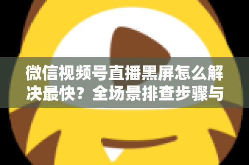 微信视频号直播黑屏怎么解决最快？全场景排查步骤与避坑指南一文讲透