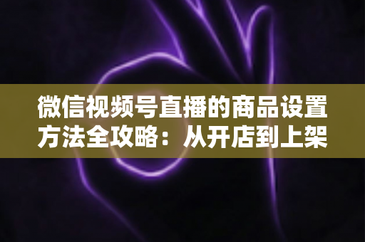微信视频号直播的商品设置方法全攻略：从开店到上架，一篇讲透带货全流程