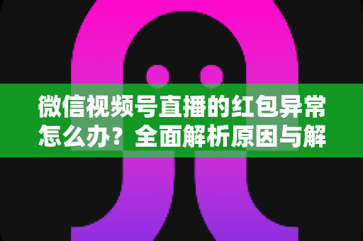 微信视频号直播的红包异常怎么办？全面解析原因与解决方案，让你的直播互动不掉线