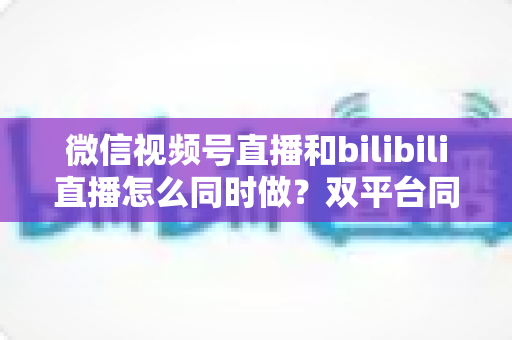 微信视频号直播和bilibili直播怎么同时做?双平台同步直播实战指南与运营技巧全解析 微信视频号直播和bilibili直播怎么同时做?双平台同步直播实战指南与运营技巧全解析