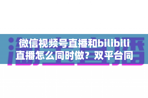微信视频号直播和bilibili直播怎么同时做？双平台同步直播实战指南与运营技巧全解析