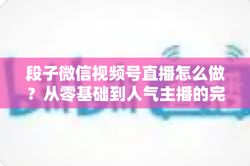段子微信视频号直播怎么做?从零基础到人气主播的完整实战指南 段子微信视频号直播怎么做?从零基础到人气主播的完整实战指南