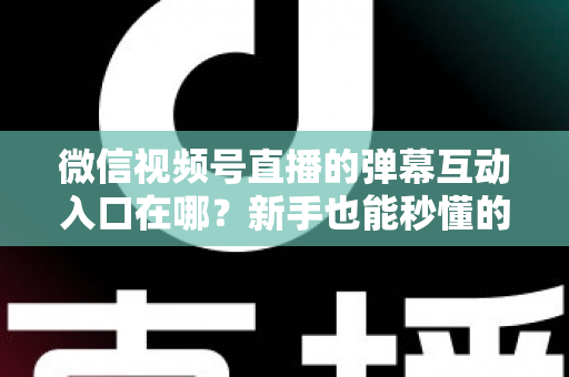 微信视频号直播的弹幕互动入口在哪？新手也能秒懂的直播间互动全攻略