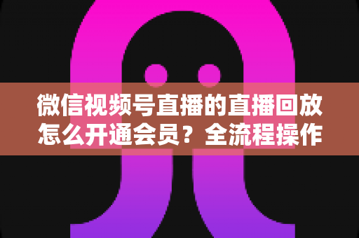 微信视频号直播的直播回放怎么开通会员？全流程操作指南与变现技巧详解
