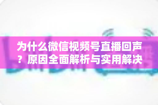 为什么微信视频号直播回声？原因全面解析与实用解决方案指南