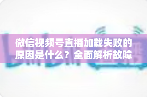 微信视频号直播加载失败的原因是什么？全面解析故障成因与高效解决办法