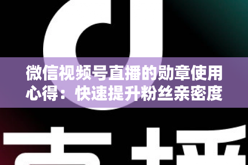 微信视频号直播的勋章使用心得：快速提升粉丝亲密度与直播间互动率的实战全攻略