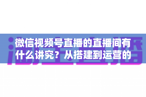 微信视频号直播的直播间有什么讲究？从搭建到运营的实战干货全解析