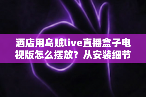 酒店用乌贼live直播盒子电视版怎么摆放？从安装细节到客房体验的完整摆放指南