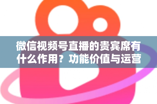 微信视频号直播的贵宾席有什么作用？功能价值与运营技巧全解析