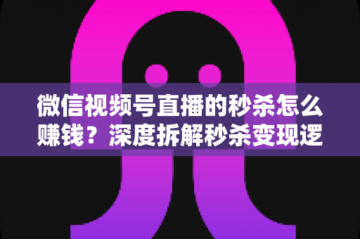 微信视频号直播的秒杀怎么赚钱？深度拆解秒杀变现逻辑与实战运营全攻略