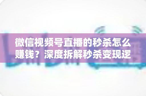 微信视频号直播的秒杀怎么赚钱？深度拆解秒杀变现逻辑与实战运营全攻略