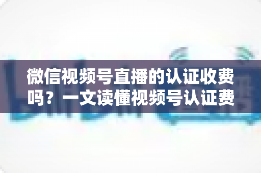 微信视频号直播的认证收费吗？一文读懂视频号认证费用、类型与直播开通全流程