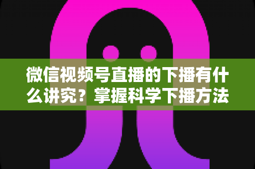 微信视频号直播的下播有什么讲究？掌握科学下播方法，让每场直播圆满收官、流量持续增长