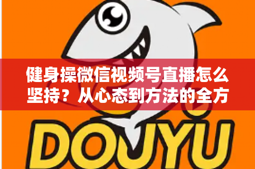健身操微信视频号直播怎么坚持？从心态到方法的全方位持久开播指南