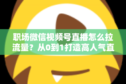 职场微信视频号直播怎么拉流量？从0到1打造高人气直播间的实战指南
