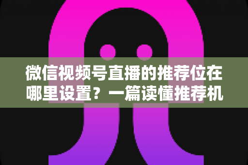 微信视频号直播的推荐位在哪里设置？一篇读懂推荐机制与流量获取的实操全攻略