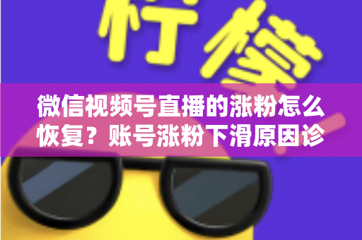 微信视频号直播的涨粉怎么恢复？账号涨粉下滑原因诊断与快速回暖全攻略