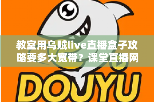 教室用乌贼live直播盒子攻略要多大宽带？课堂直播网络配置与实用指南全解析