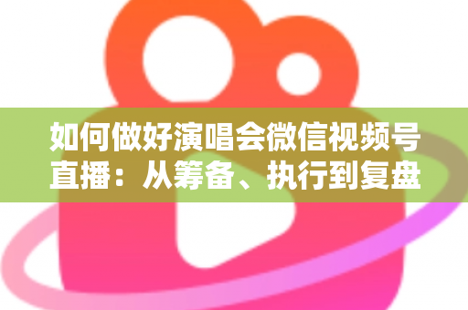 如何做好演唱会微信视频号直播：从筹备、执行到复盘的全流程实战指南