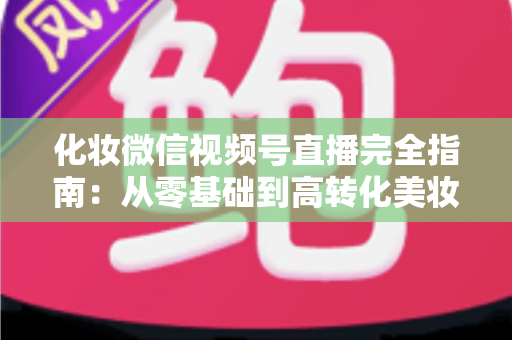 化妆微信视频号直播完全指南：从零基础到高转化美妆直播间的实战秘籍