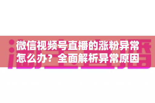 微信视频号直播的涨粉异常怎么办？全面解析异常原因与高效解决方案