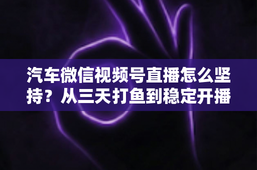 汽车微信视频号直播怎么坚持？从三天打鱼到稳定开播的实战指南