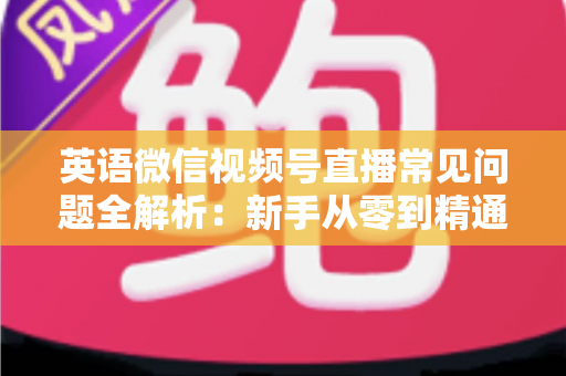 英语微信视频号直播常见问题全解析：新手从零到精通的实战指南