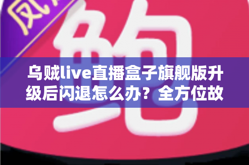 乌贼live直播盒子旗舰版升级后闪退怎么办？全方位故障排查与修复实用指南