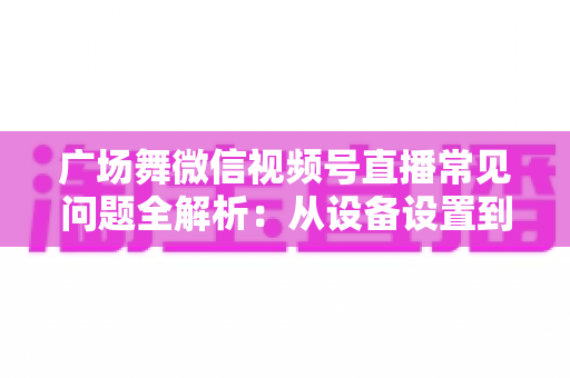 广场舞微信视频号直播常见问题全解析：从设备设置到运营变现的一站式实用指南