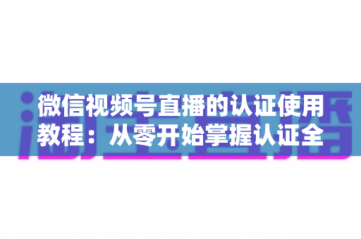 微信视频号直播的认证使用教程：从零开始掌握认证全流程，轻松开启直播之路