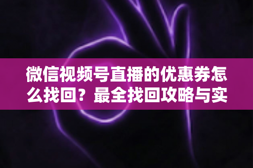 微信视频号直播的优惠券怎么找回？最全找回攻略与实用技巧一文读懂