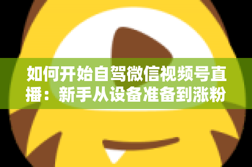 如何开始自驾微信视频号直播：新手从设备准备到涨粉变现的完整实战指南