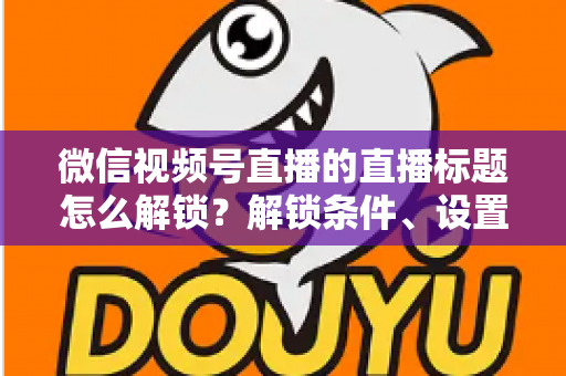 微信视频号直播的直播标题怎么解锁？解锁条件、设置步骤与标题优化技巧全攻略