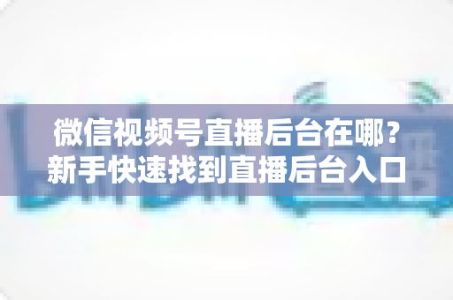 微信视频号直播后台在哪?新手快速找到直播后台入口与核心功能全攻略 微信视频号直播后台在哪?新手快速找到直播后台入口与核心功能全攻略
