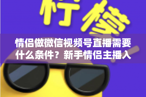 情侣做微信视频号直播需要什么条件？新手情侣主播入门全攻略与实操指南