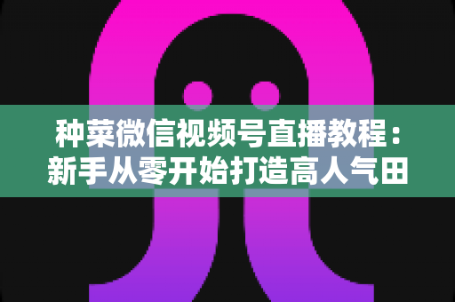 种菜微信视频号直播教程:新手从零开始打造高人气田园直播间的完整指南 种菜微信视频号直播教程:新手从零开始打造高人气田园直播间的完整指南