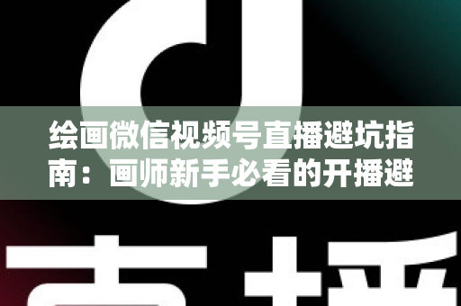 绘画微信视频号直播避坑指南：画师新手必看的开播避雷与运营全攻略