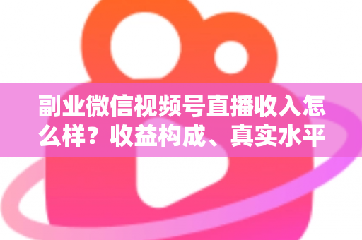 副业微信视频号直播收入怎么样？收益构成、真实水平与增收策略全解析