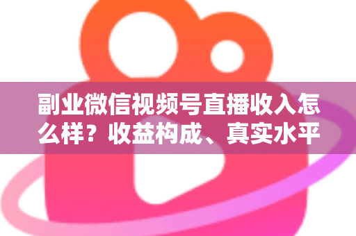副业微信视频号直播收入怎么样？收益构成、真实水平与增收策略全解析