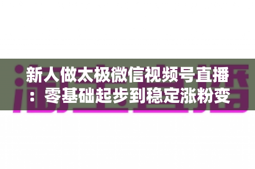新人做太极微信视频号直播：零基础起步到稳定涨粉变现的实战全攻略
